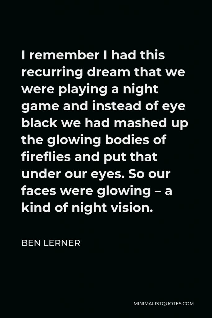 Ben Lerner Quote - I remember I had this recurring dream that we were playing a night game and instead of eye black we had mashed up the glowing bodies of fireflies and put that under our eyes. So our faces were glowing – a kind of night vision.