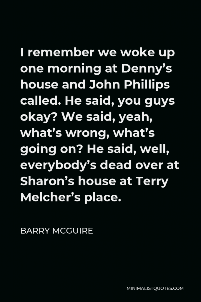 Barry McGuire Quote - I remember we woke up one morning at Denny’s house and John Phillips called. He said, you guys okay? We said, yeah, what’s wrong, what’s going on? He said, well, everybody’s dead over at Sharon’s house at Terry Melcher’s place.