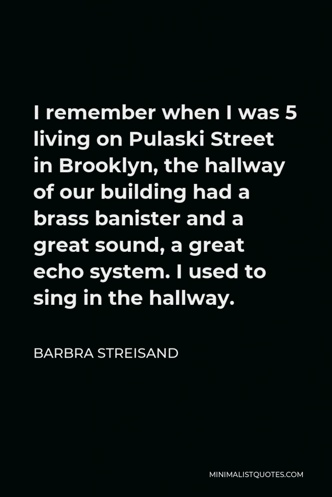 Barbra Streisand Quote - I remember when I was 5 living on Pulaski Street in Brooklyn, the hallway of our building had a brass banister and a great sound, a great echo system. I used to sing in the hallway.