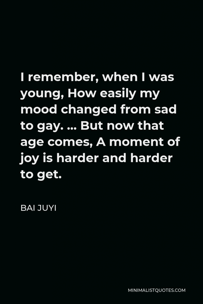 Bai Juyi Quote - I remember, when I was young, How easily my mood changed from sad to gay. … But now that age comes, A moment of joy is harder and harder to get.