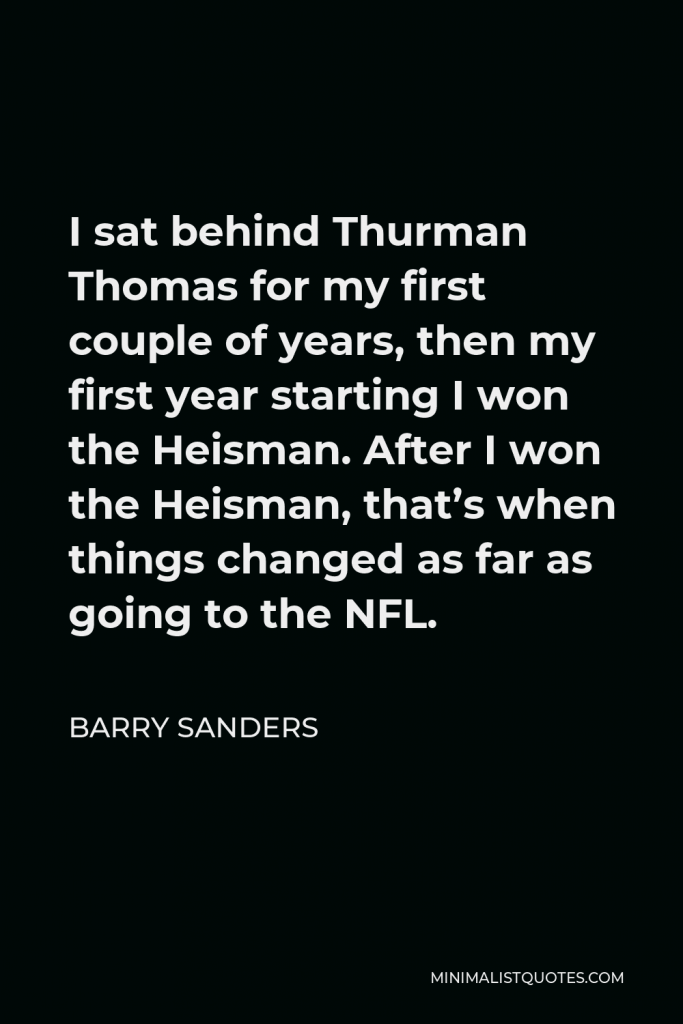 Barry Sanders Quote - I sat behind Thurman Thomas for my first couple of years, then my first year starting I won the Heisman. After I won the Heisman, that’s when things changed as far as going to the NFL.
