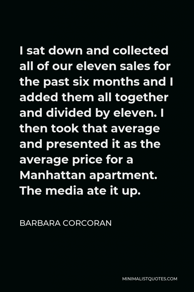 Barbara Corcoran Quote - I sat down and collected all of our eleven sales for the past six months and I added them all together and divided by eleven. I then took that average and presented it as the average price for a Manhattan apartment. The media ate it up.
