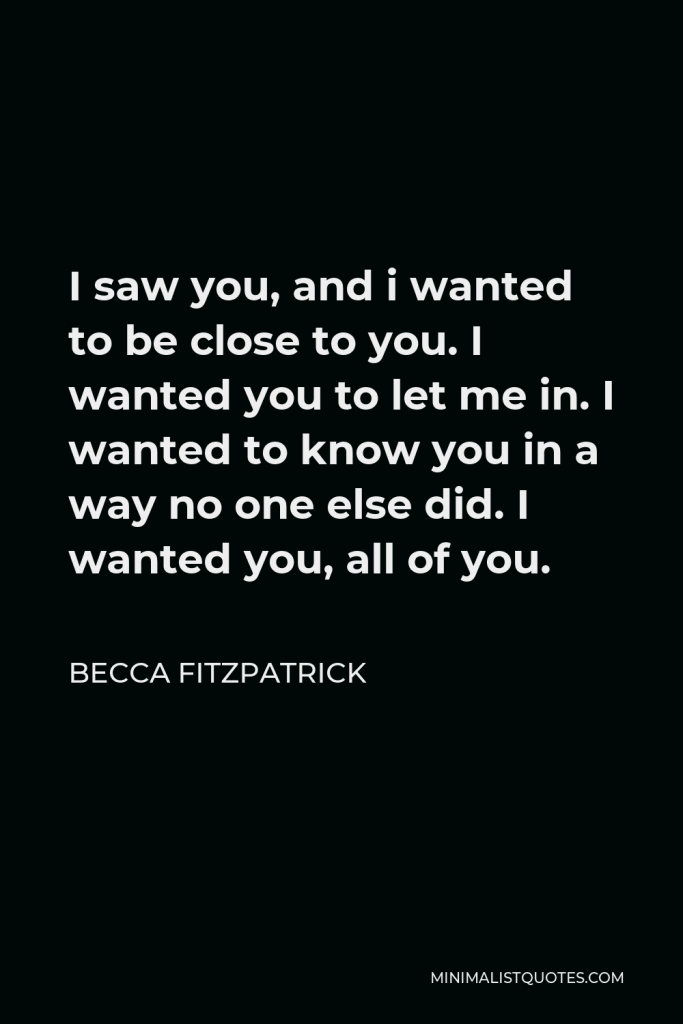 Becca Fitzpatrick Quote - I saw you, and i wanted to be close to you. I wanted you to let me in. I wanted to know you in a way no one else did. I wanted you, all of you.