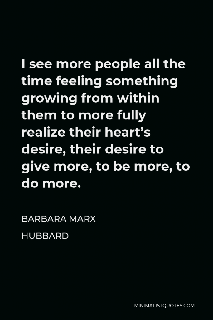 Barbara Marx Hubbard Quote - I see more people all the time feeling something growing from within them to more fully realize their heart’s desire, their desire to give more, to be more, to do more.