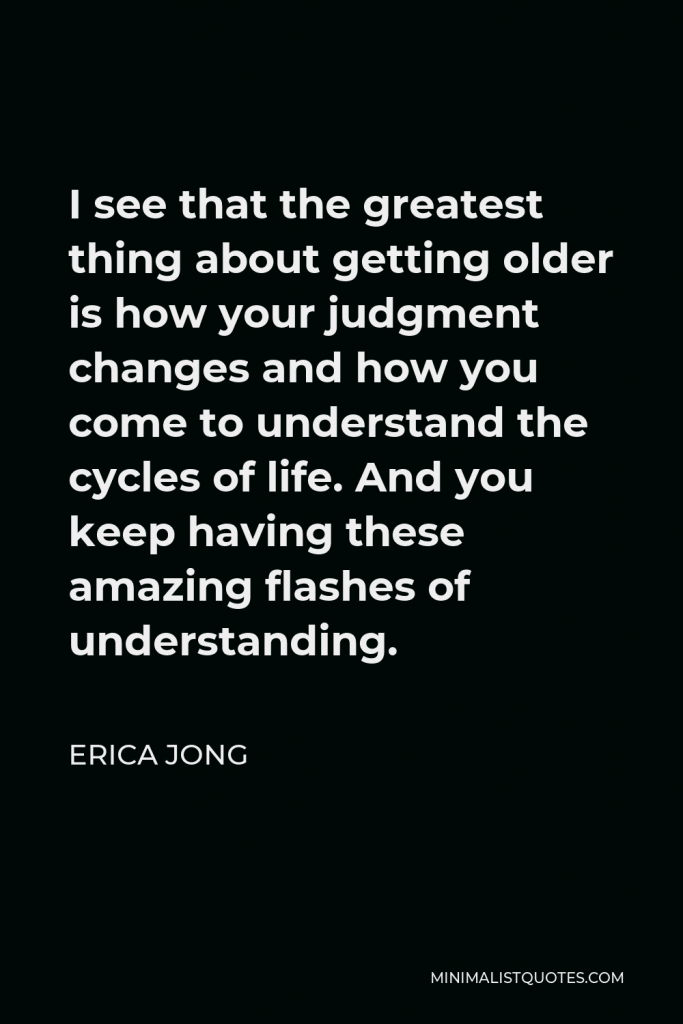 Erica Jong Quote - I see that the greatest thing about getting older is how your judgment changes and how you come to understand the cycles of life. And you keep having these amazing flashes of understanding.