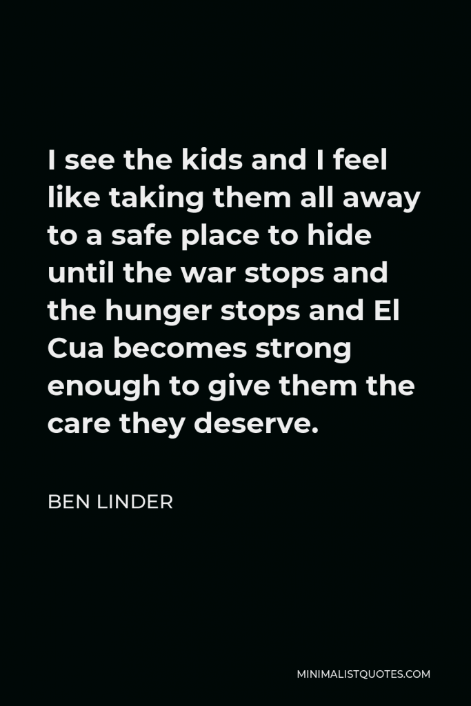 Ben Linder Quote - I see the kids and I feel like taking them all away to a safe place to hide until the war stops and the hunger stops and El Cua becomes strong enough to give them the care they deserve.