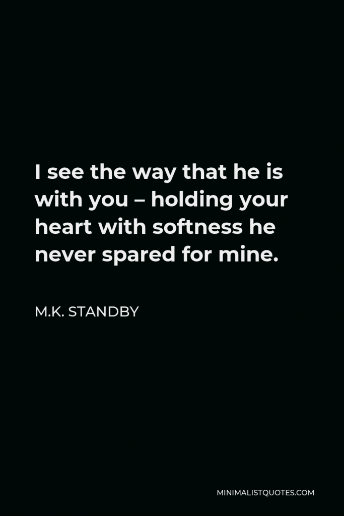 M.K. Standby Quote - I see the way that he is with you – holding your heart with softness he never spared for mine.