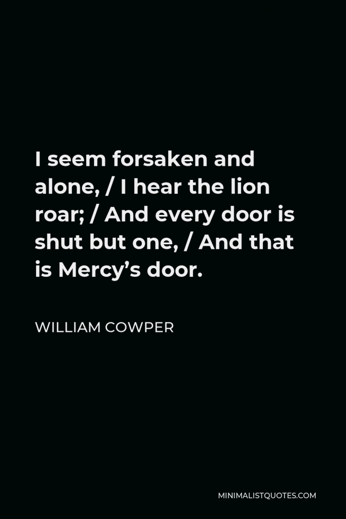 William Cowper Quote - I seem forsaken and alone, / I hear the lion roar; / And every door is shut but one, / And that is Mercy’s door.