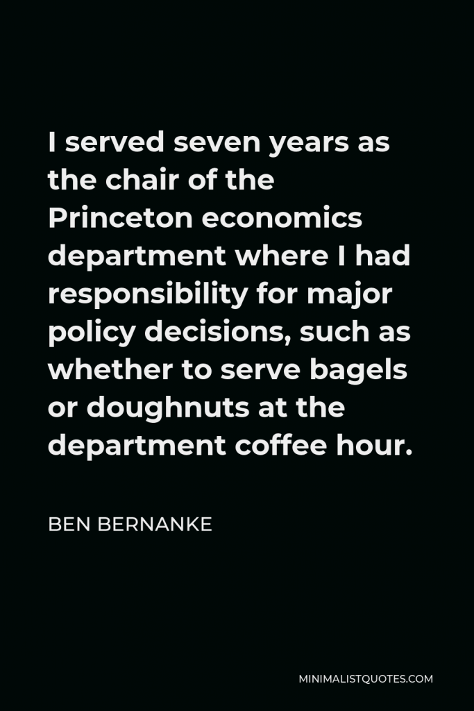 Ben Bernanke Quote - I served seven years as the chair of the Princeton economics department where I had responsibility for major policy decisions, such as whether to serve bagels or doughnuts at the department coffee hour.