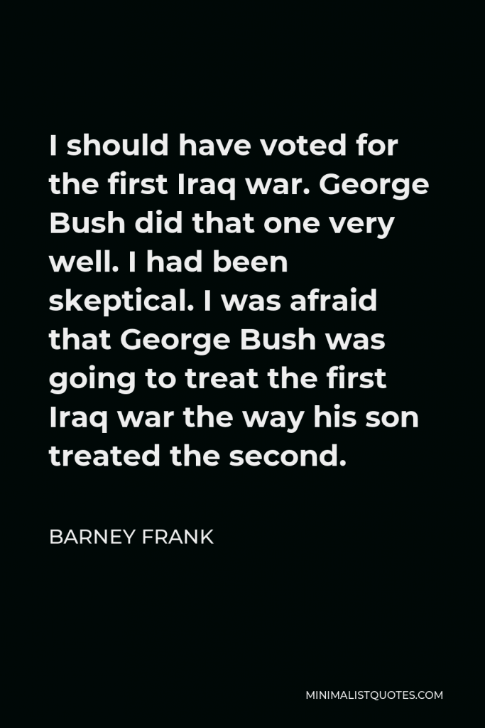 Barney Frank Quote - I should have voted for the first Iraq war. George Bush did that one very well. I had been skeptical. I was afraid that George Bush was going to treat the first Iraq war the way his son treated the second.