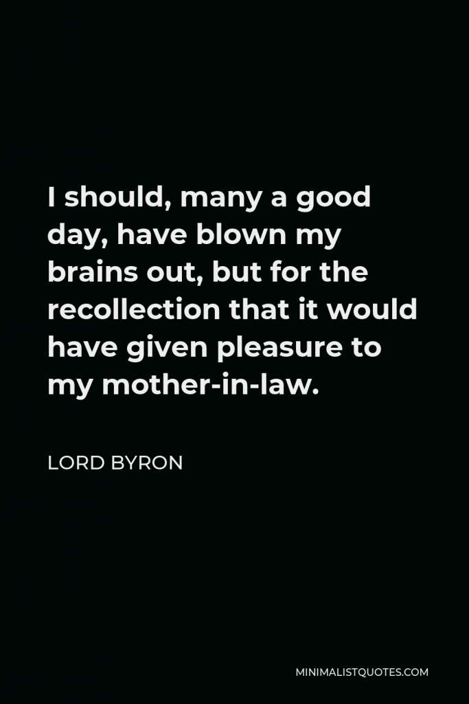 Lord Byron Quote - I should, many a good day, have blown my brains out, but for the recollection that it would have given pleasure to my mother-in-law.