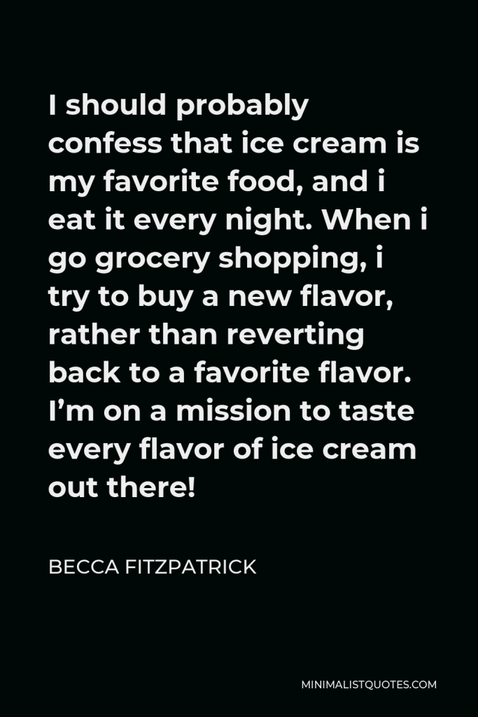 Becca Fitzpatrick Quote - I should probably confess that ice cream is my favorite food, and i eat it every night. When i go grocery shopping, i try to buy a new flavor, rather than reverting back to a favorite flavor. I’m on a mission to taste every flavor of ice cream out there!