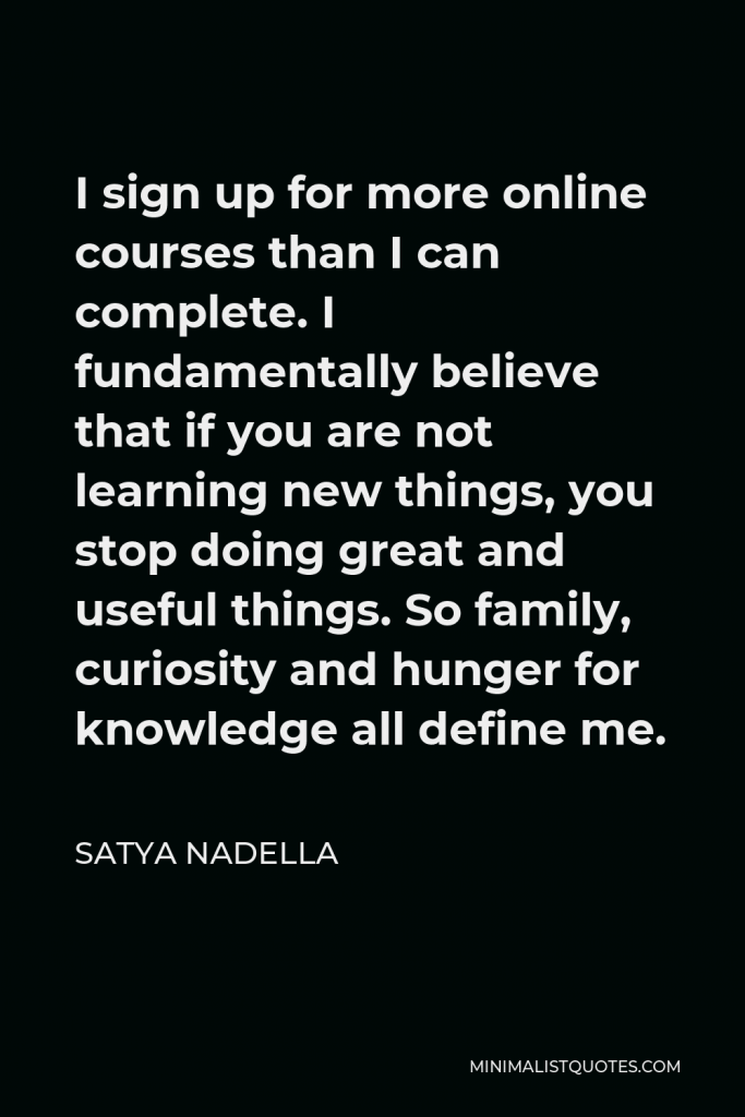 Satya Nadella Quote - I sign up for more online courses than I can complete. I fundamentally believe that if you are not learning new things, you stop doing great and useful things. So family, curiosity and hunger for knowledge all define me.