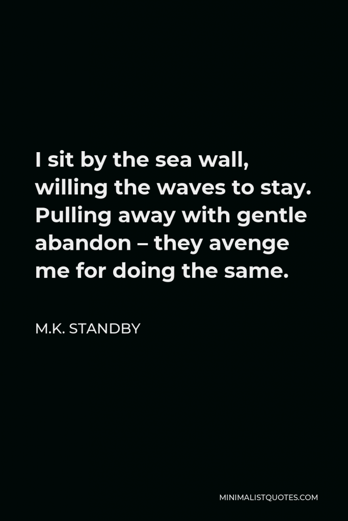 M.K. Standby Quote - I sit by the sea wall, willing the waves to stay. Pulling away with gentle abandon – they avenge me for doing the same.