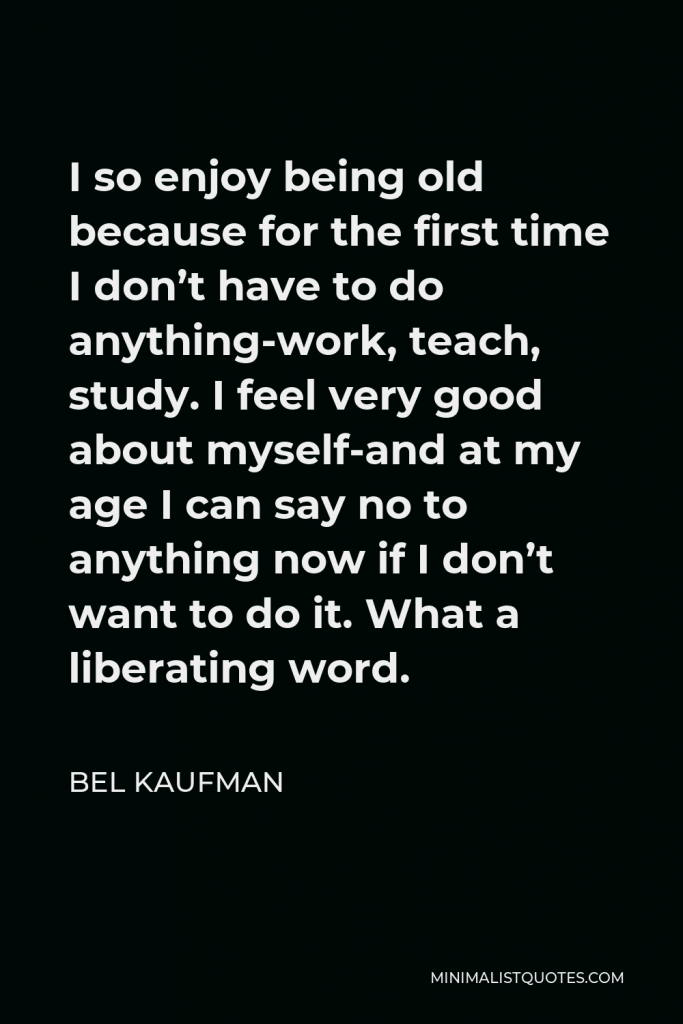 Bel Kaufman Quote - I so enjoy being old because for the first time I don’t have to do anything-work, teach, study. I feel very good about myself-and at my age I can say no to anything now if I don’t want to do it. What a liberating word.