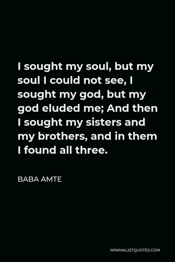 Baba Amte Quote - I sought my soul, but my soul I could not see, I sought my god, but my god eluded me; And then I sought my sisters and my brothers, and in them I found all three.