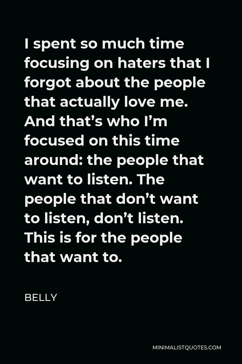 Belly Quote - I spent so much time focusing on haters that I forgot about the people that actually love me. And that’s who I’m focused on this time around: the people that want to listen. The people that don’t want to listen, don’t listen. This is for the people that want to.