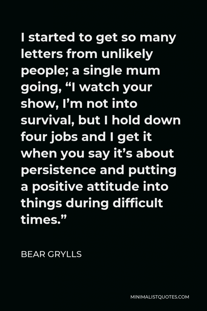Bear Grylls Quote - I started to get so many letters from unlikely people; a single mum going, “I watch your show, I’m not into survival, but I hold down four jobs and I get it when you say it’s about persistence and putting a positive attitude into things during difficult times.”