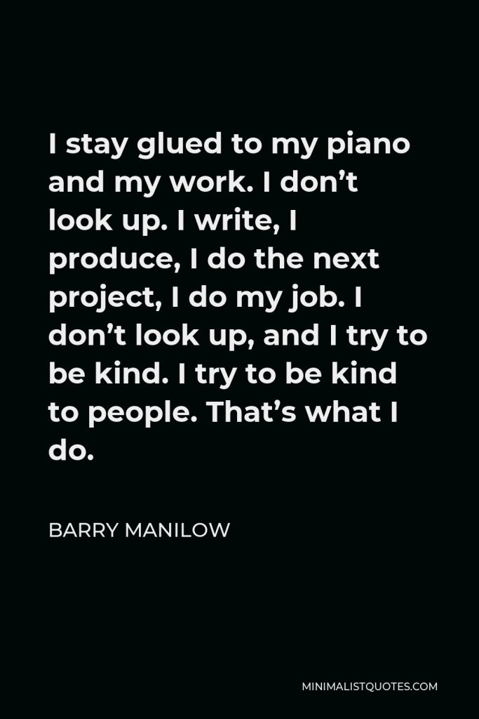Barry Manilow Quote - I stay glued to my piano and my work. I don’t look up. I write, I produce, I do the next project, I do my job. I don’t look up, and I try to be kind. I try to be kind to people. That’s what I do.