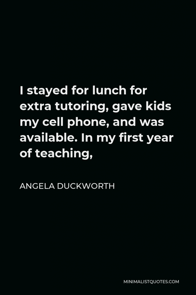 Angela Duckworth Quote - I stayed for lunch for extra tutoring, gave kids my cell phone, and was available. In my first year of teaching,