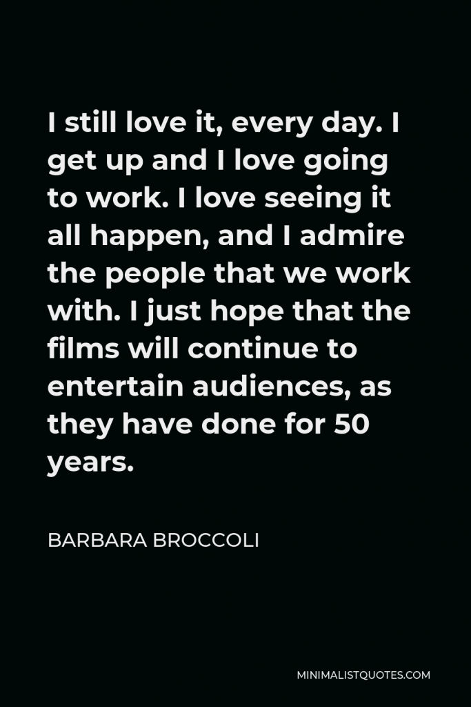 Barbara Broccoli Quote - I still love it, every day. I get up and I love going to work. I love seeing it all happen, and I admire the people that we work with. I just hope that the films will continue to entertain audiences, as they have done for 50 years.