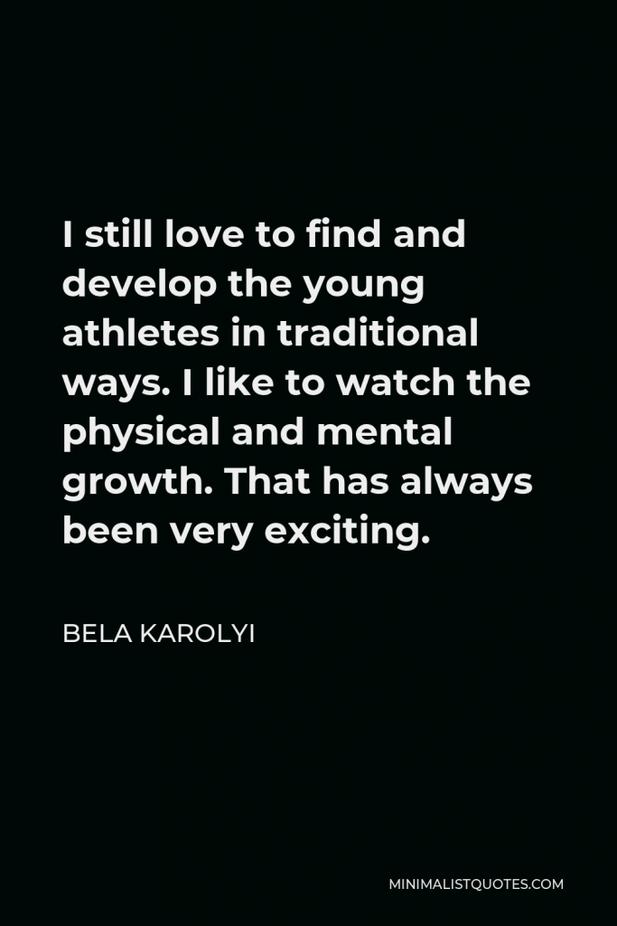 Bela Karolyi Quote - I still love to find and develop the young athletes in traditional ways. I like to watch the physical and mental growth. That has always been very exciting.