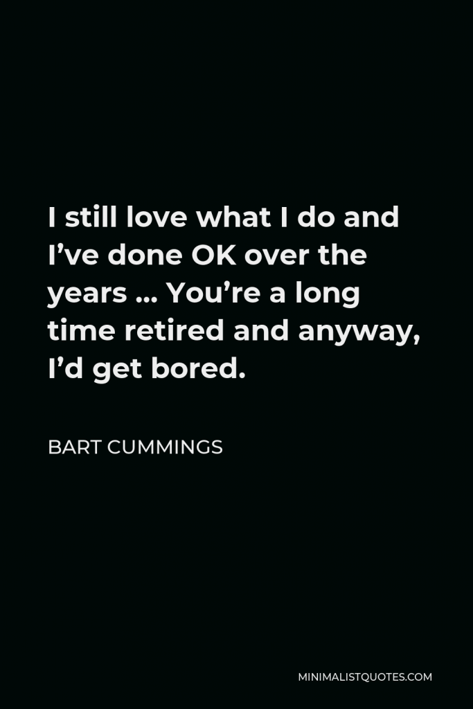 Bart Cummings Quote - I still love what I do and I’ve done OK over the years … You’re a long time retired and anyway, I’d get bored.
