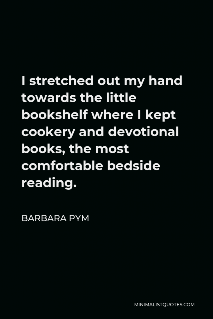Barbara Pym Quote - I stretched out my hand towards the little bookshelf where I kept cookery and devotional books, the most comfortable bedside reading.