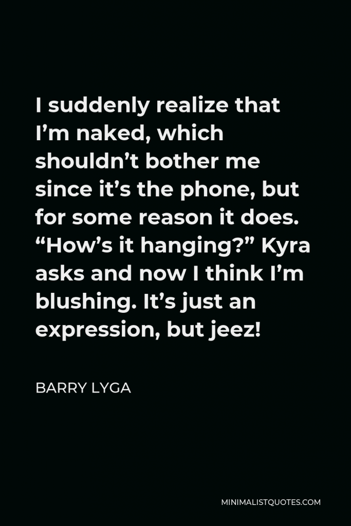 Barry Lyga Quote - I suddenly realize that I’m naked, which shouldn’t bother me since it’s the phone, but for some reason it does. “How’s it hanging?” Kyra asks and now I think I’m blushing. It’s just an expression, but jeez!