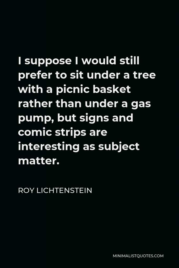 Roy Lichtenstein Quote - I suppose I would still prefer to sit under a tree with a picnic basket rather than under a gas pump, but signs and comic strips are interesting as subject matter.