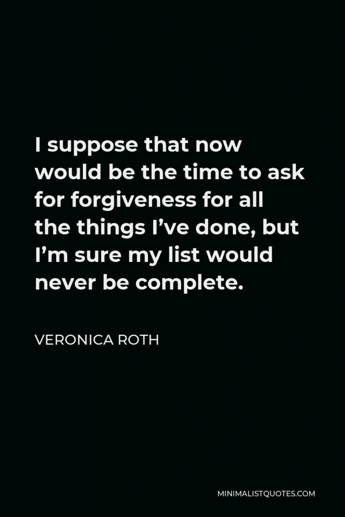 Veronica Roth Quote - I suppose that now would be the time to ask for forgiveness for all the things I’ve done, but I’m sure my list would never be complete.