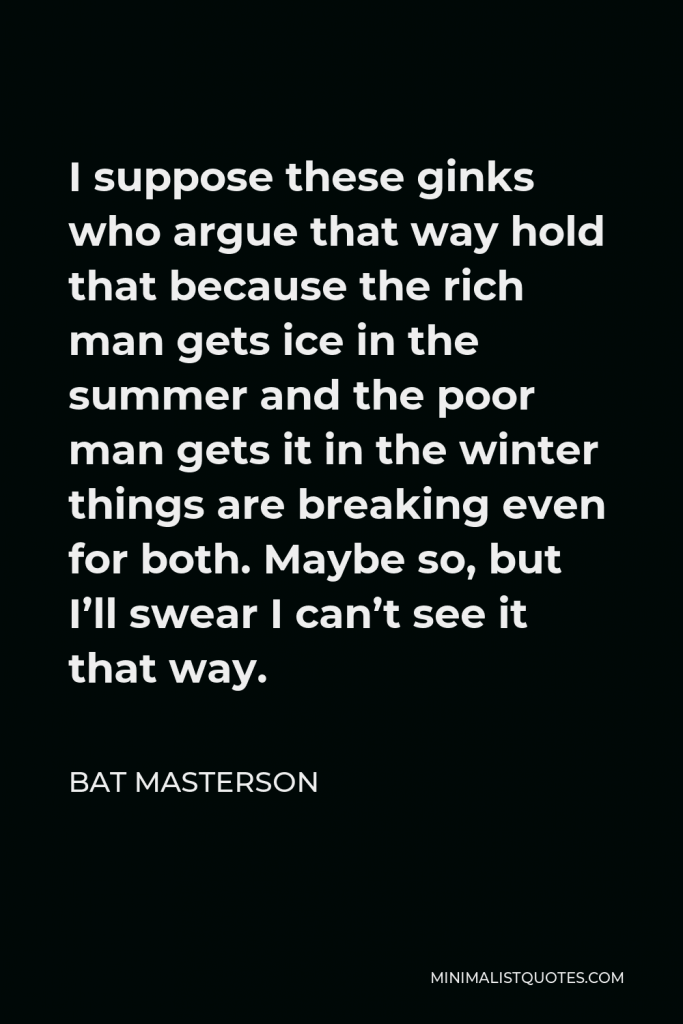 Bat Masterson Quote - I suppose these ginks who argue that way hold that because the rich man gets ice in the summer and the poor man gets it in the winter things are breaking even for both. Maybe so, but I’ll swear I can’t see it that way.