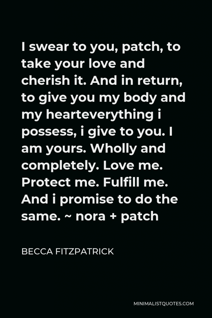 Becca Fitzpatrick Quote - I swear to you, patch, to take your love and cherish it. And in return, to give you my body and my hearteverything i possess, i give to you. I am yours. Wholly and completely. Love me. Protect me. Fulfill me. And i promise to do the same. ~ nora + patch