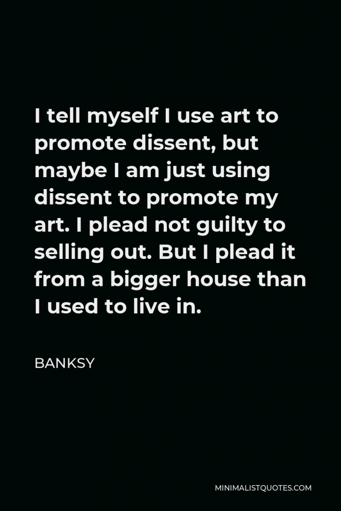 Banksy Quote - I tell myself I use art to promote dissent, but maybe I am just using dissent to promote my art. I plead not guilty to selling out. But I plead it from a bigger house than I used to live in.