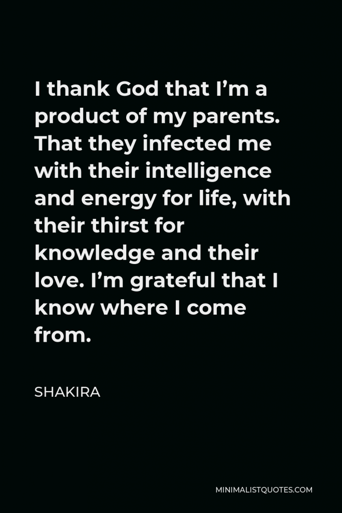 Shakira Quote - I thank God that I’m a product of my parents. That they infected me with their intelligence and energy for life, with their thirst for knowledge and their love. I’m grateful that I know where I come from.