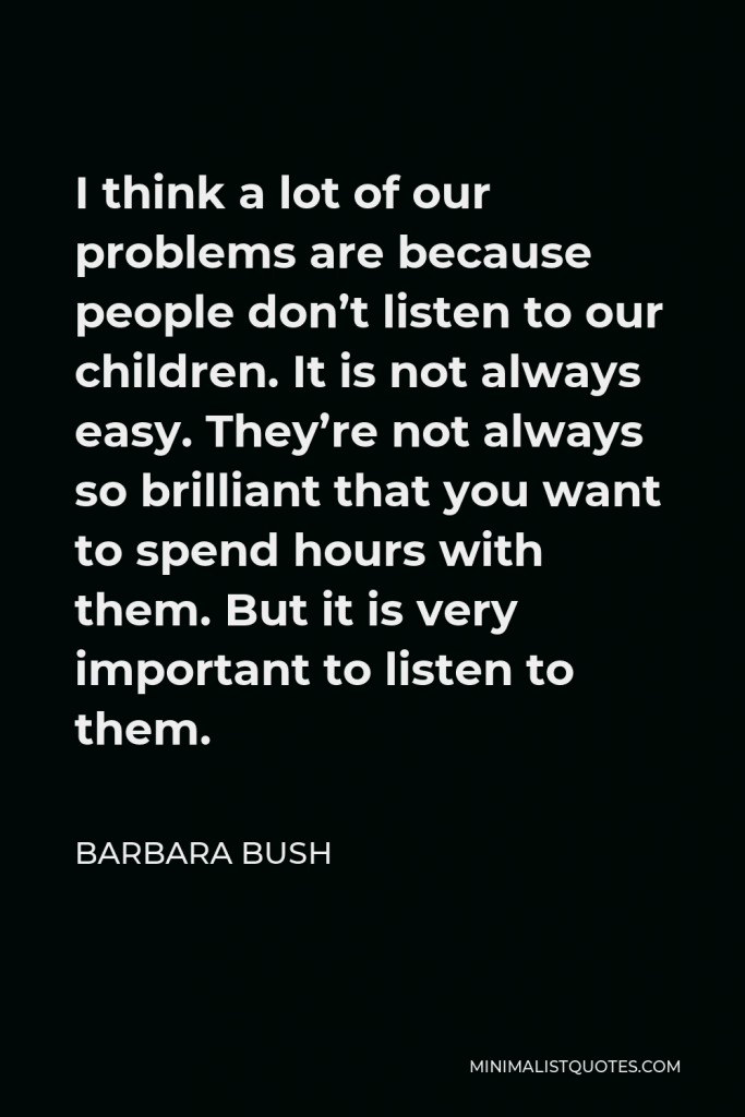 Barbara Bush Quote - I think a lot of our problems are because people don’t listen to our children. It is not always easy. They’re not always so brilliant that you want to spend hours with them. But it is very important to listen to them.