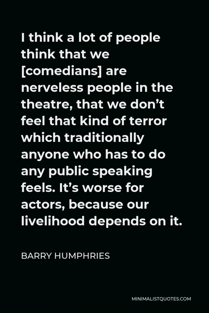 Barry Humphries Quote - I think a lot of people think that we [comedians] are nerveless people in the theatre, that we don’t feel that kind of terror which traditionally anyone who has to do any public speaking feels. It’s worse for actors, because our livelihood depends on it.