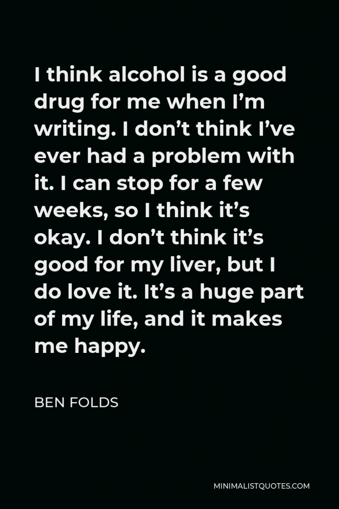 Ben Folds Quote - I think alcohol is a good drug for me when I’m writing. I don’t think I’ve ever had a problem with it. I can stop for a few weeks, so I think it’s okay. I don’t think it’s good for my liver, but I do love it. It’s a huge part of my life, and it makes me happy.