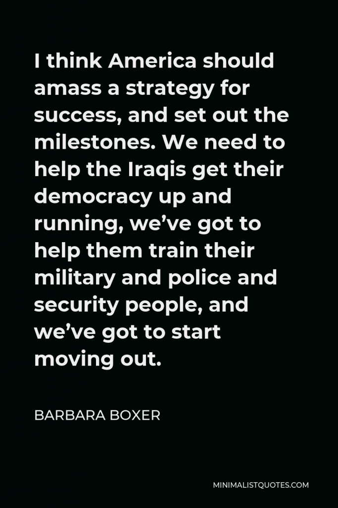 Barbara Boxer Quote - I think America should amass a strategy for success, and set out the milestones. We need to help the Iraqis get their democracy up and running, we’ve got to help them train their military and police and security people, and we’ve got to start moving out.