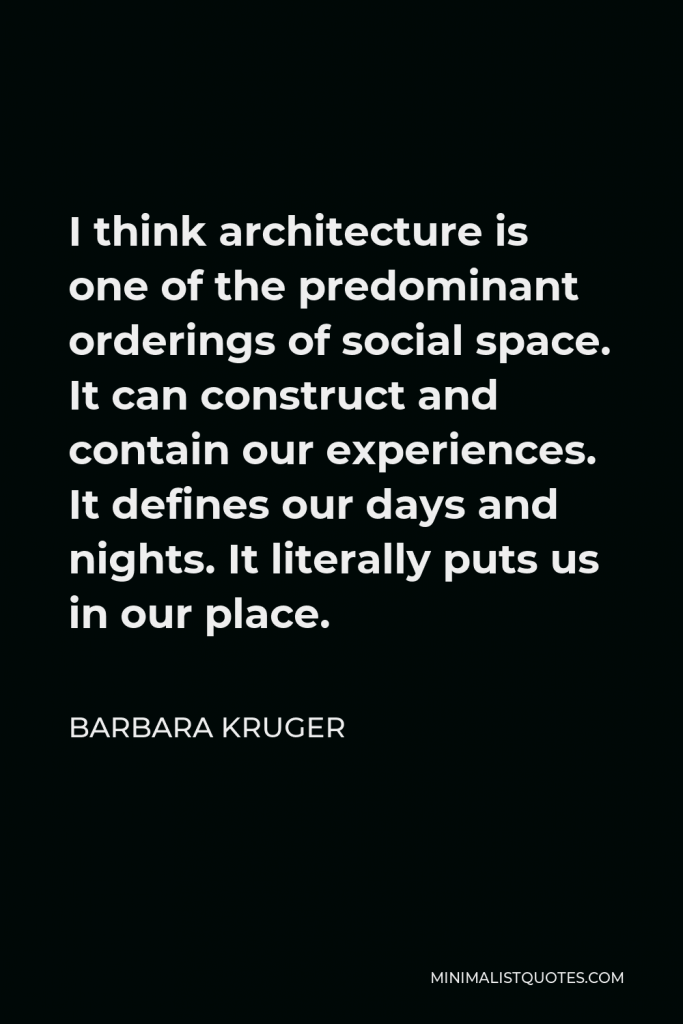 Barbara Kruger Quote - I think architecture is one of the predominant orderings of social space. It can construct and contain our experiences. It defines our days and nights. It literally puts us in our place.