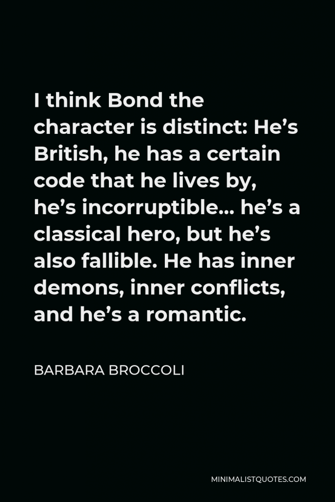 Barbara Broccoli Quote - I think Bond the character is distinct: He’s British, he has a certain code that he lives by, he’s incorruptible… he’s a classical hero, but he’s also fallible. He has inner demons, inner conflicts, and he’s a romantic.
