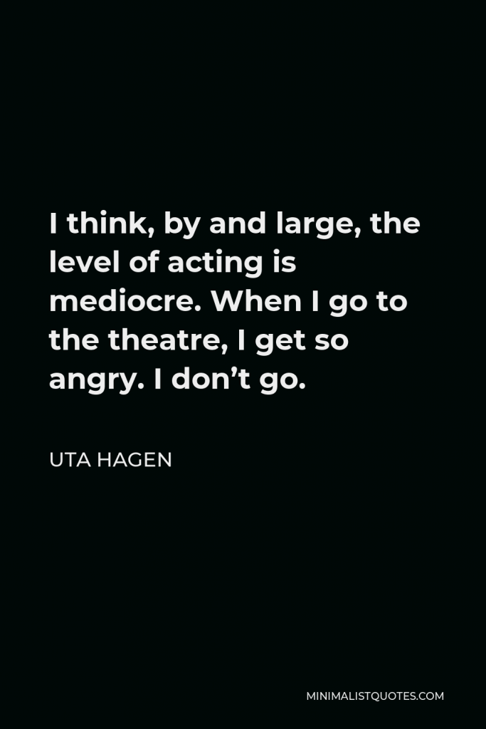 Uta Hagen Quote - I think, by and large, the level of acting is mediocre. When I go to the theatre, I get so angry. I don’t go.