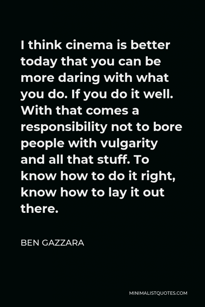 Ben Gazzara Quote - I think cinema is better today that you can be more daring with what you do. If you do it well. With that comes a responsibility not to bore people with vulgarity and all that stuff. To know how to do it right, know how to lay it out there.