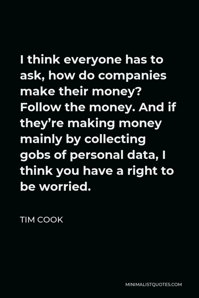 Tim Cook Quote - I think everyone has to ask, how do companies make their money? Follow the money. And if they’re making money mainly by collecting gobs of personal data, I think you have a right to be worried.
