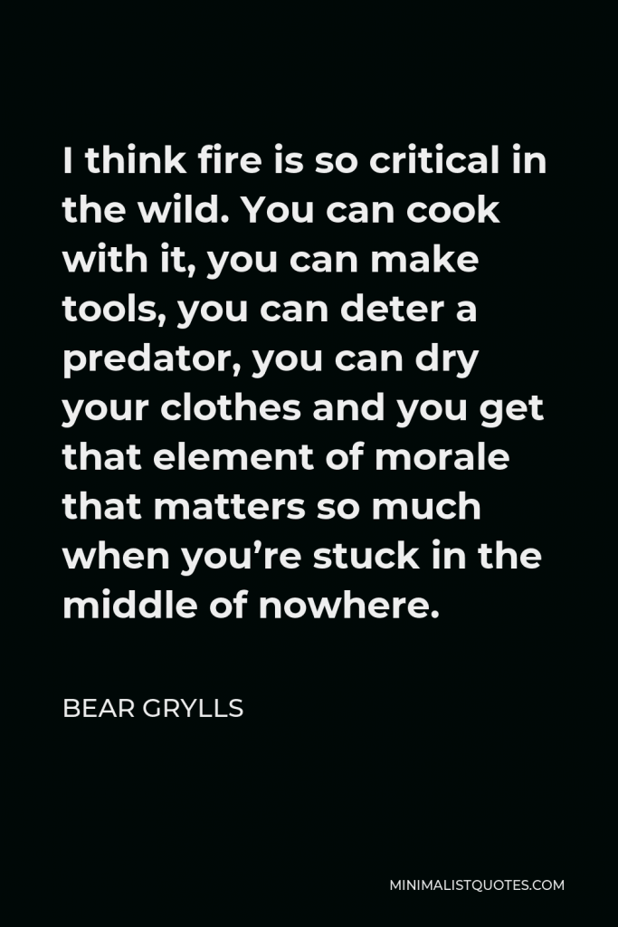 Bear Grylls Quote - I think fire is so critical in the wild. You can cook with it, you can make tools, you can deter a predator, you can dry your clothes and you get that element of morale that matters so much when you’re stuck in the middle of nowhere.