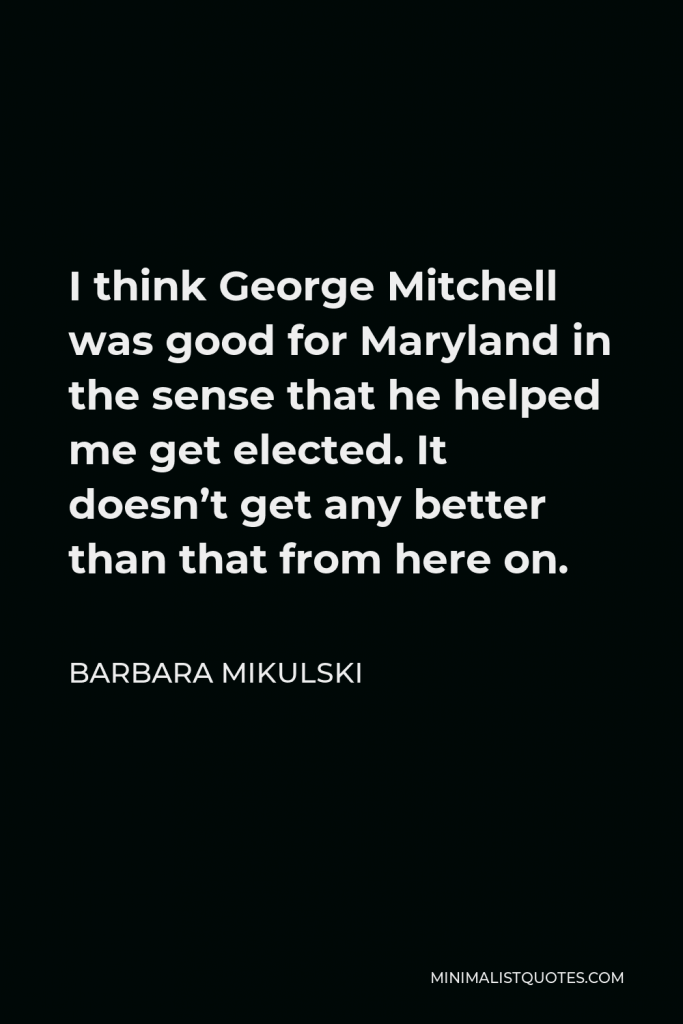 Barbara Mikulski Quote - I think George Mitchell was good for Maryland in the sense that he helped me get elected. It doesn’t get any better than that from here on.