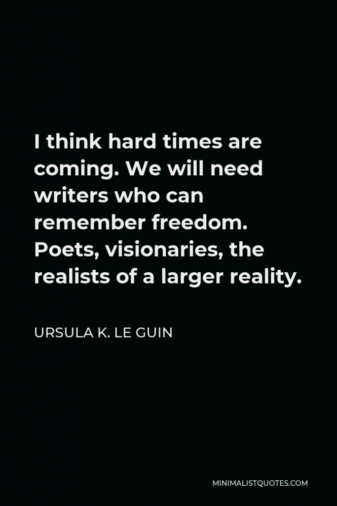 Ursula K. Le Guin Quote - I think hard times are coming. We will need writers who can remember freedom. Poets, visionaries, the realists of a larger reality.
