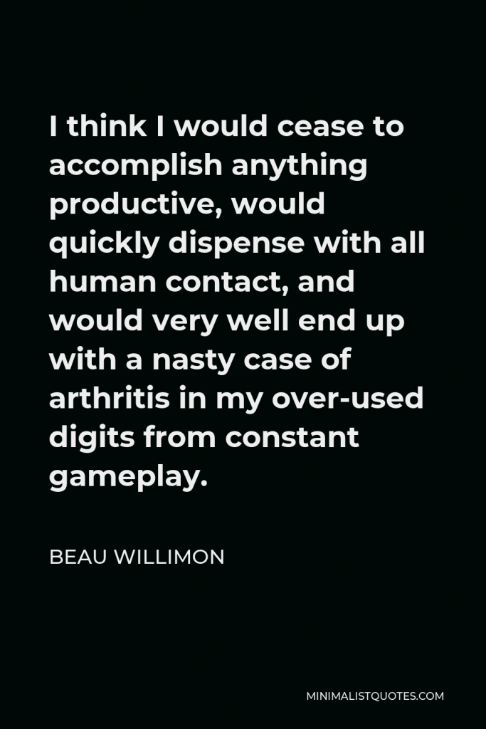 Beau Willimon Quote - I think I would cease to accomplish anything productive, would quickly dispense with all human contact, and would very well end up with a nasty case of arthritis in my over-used digits from constant gameplay.
