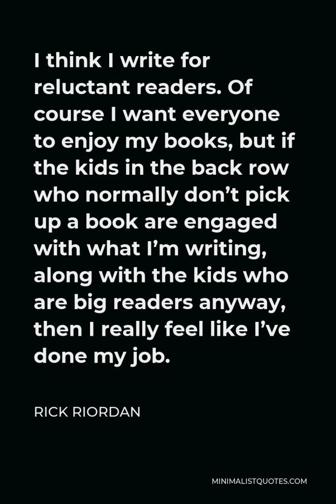 Rick Riordan Quote - I think I write for reluctant readers. Of course I want everyone to enjoy my books, but if the kids in the back row who normally don’t pick up a book are engaged with what I’m writing, along with the kids who are big readers anyway, then I really feel like I’ve done my job.