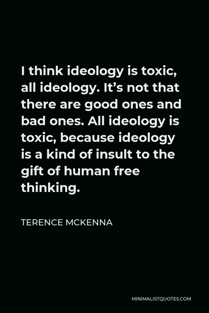 Terence McKenna Quote - I think ideology is toxic, all ideology. It’s not that there are good ones and bad ones. All ideology is toxic, because ideology is a kind of insult to the gift of human free thinking.